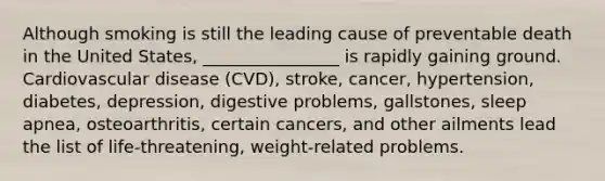 Although smoking is still the leading cause of preventable death in the United States, ________________ is rapidly gaining ground. Cardiovascular disease (CVD), stroke, cancer, hypertension, diabetes, depression, digestive problems, gallstones, sleep apnea, osteoarthritis, certain cancers, and other ailments lead the list of life-threatening, weight-related problems.