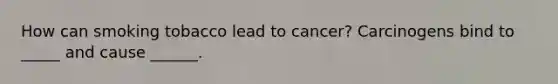 How can smoking tobacco lead to cancer? Carcinogens bind to _____ and cause ______.