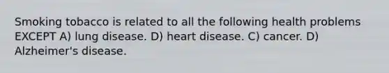 Smoking tobacco is related to all the following health problems EXCEPT A) lung disease. D) heart disease. C) cancer. D) Alzheimer's disease.