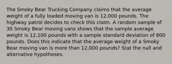 The Smoky Bear Trucking Company claims that the average weight of a fully loaded moving van is 12,000 pounds. The highway patrol decides to check this claim. A random sample of 30 Smoky Bear moving vans shows that the sample average weight is 12,100 pounds with a sample standard deviation of 800 pounds. Does this indicate that the average weight of a Smoky Bear moving van is more than 12,000 pounds? Stat the null and alternative hypotheses.