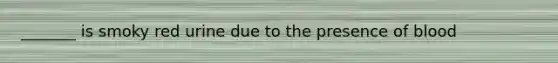 _______ is smoky red urine due to the presence of blood