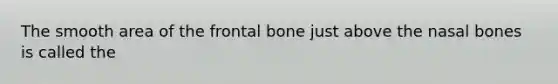 The smooth area of the frontal bone just above the nasal bones is called the