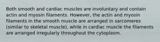 Both smooth and cardiac muscles are involuntary and contain actin and myosin filaments. However, the actin and myosin filaments in the smooth muscle are arranged in sarcomeres (similar to skeletal muscle), while in cardiac muscle the filaments are arranged irregularly throughout the cytoplasm.