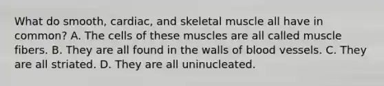 What do smooth, cardiac, and skeletal muscle all have in common? A. The cells of these muscles are all called muscle fibers. B. They are all found in the walls of blood vessels. C. They are all striated. D. They are all uninucleated.