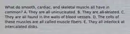 What do smooth, cardiac, and skeletal muscle all have in common? A. They are all uninucleated. B. They are all striated. C. They are all found in the walls of blood vessels. D. The cells of these muscles are all called muscle fibers. E. They all interlock at intercalated disks.