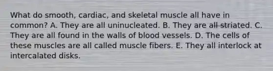 What do smooth, cardiac, and skeletal muscle all have in common? A. They are all uninucleated. B. They are all striated. C. They are all found in the walls of blood vessels. D. The cells of these muscles are all called muscle fibers. E. They all interlock at intercalated disks.