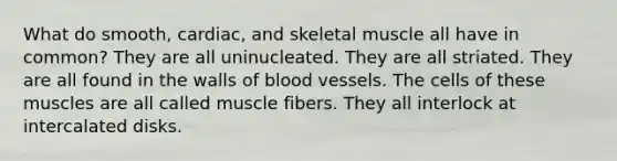 What do smooth, cardiac, and skeletal muscle all have in common? They are all uninucleated. They are all striated. They are all found in the walls of blood vessels. The cells of these muscles are all called muscle fibers. They all interlock at intercalated disks.