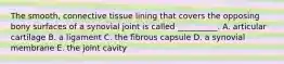 The smooth, connective tissue lining that covers the opposing bony surfaces of a synovial joint is called __________. A. articular cartilage B. a ligament C. the fibrous capsule D. a synovial membrane E. the joint cavity