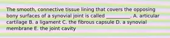 The smooth, <a href='https://www.questionai.com/knowledge/kYDr0DHyc8-connective-tissue' class='anchor-knowledge'>connective tissue</a> lining that covers the opposing bony surfaces of a synovial joint is called __________. A. articular cartilage B. a ligament C. the fibrous capsule D. a synovial membrane E. the joint cavity