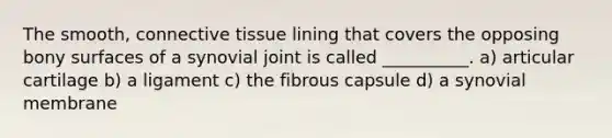 The smooth, <a href='https://www.questionai.com/knowledge/kYDr0DHyc8-connective-tissue' class='anchor-knowledge'>connective tissue</a> lining that covers the opposing bony surfaces of a synovial joint is called __________. a) articular cartilage b) a ligament c) the fibrous capsule d) a synovial membrane