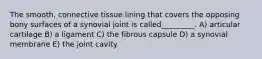 The smooth, connective tissue lining that covers the opposing bony surfaces of a synovial joint is called_________. A) articular cartilage B) a ligament C) the fibrous capsule D) a synovial membrane E) the joint cavity