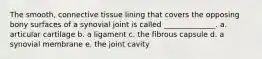 The smooth, connective tissue lining that covers the opposing bony surfaces of a synovial joint is called ______________. a. articular cartilage b. a ligament c. the fibrous capsule d. a synovial membrane e. the joint cavity