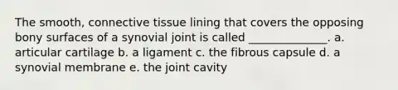 The smooth, <a href='https://www.questionai.com/knowledge/kYDr0DHyc8-connective-tissue' class='anchor-knowledge'>connective tissue</a> lining that covers the opposing bony surfaces of a synovial joint is called ______________. a. articular cartilage b. a ligament c. the fibrous capsule d. a synovial membrane e. the joint cavity