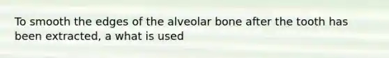 To smooth the edges of the alveolar bone after the tooth has been extracted, a what is used