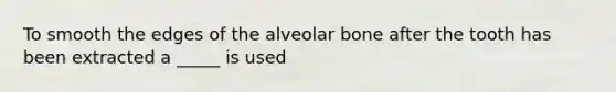 To smooth the edges of the alveolar bone after the tooth has been extracted a _____ is used