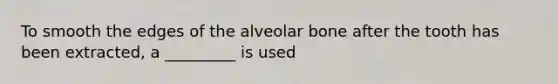 To smooth the edges of the alveolar bone after the tooth has been extracted, a _________ is used