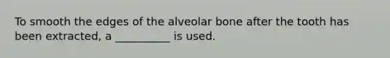 To smooth the edges of the alveolar bone after the tooth has been extracted, a __________ is used.