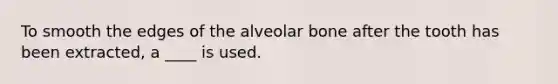 To smooth the edges of the alveolar bone after the tooth has been extracted, a ____ is used.