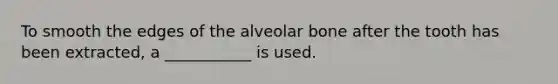 To smooth the edges of the alveolar bone after the tooth has been extracted, a ___________ is used.