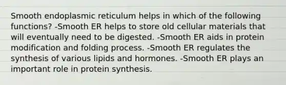 Smooth endoplasmic reticulum helps in which of the following functions? -Smooth ER helps to store old cellular materials that will eventually need to be digested. -Smooth ER aids in protein modification and folding process. -Smooth ER regulates the synthesis of various lipids and hormones. -Smooth ER plays an important role in <a href='https://www.questionai.com/knowledge/kVyphSdCnD-protein-synthesis' class='anchor-knowledge'>protein synthesis</a>.