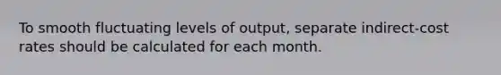 To smooth fluctuating levels of output, separate indirect-cost rates should be calculated for each month.