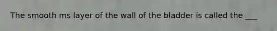 The smooth ms layer of the wall of the bladder is called the ___