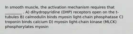 In smooth muscle, the activation mechanism requires that _________ . A) dihydropyridine (DHP) receptors open on the t-tubules B) calmodulin binds myosin light-chain phosphatase C) troponin binds calcium D) myosin light-chain kinase (MLCK) phosphorylates myosin