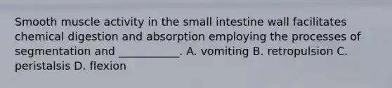 Smooth muscle activity in the small intestine wall facilitates chemical digestion and absorption employing the processes of segmentation and ___________. A. vomiting B. retropulsion C. peristalsis D. flexion