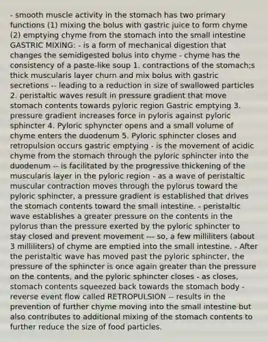 - smooth muscle activity in <a href='https://www.questionai.com/knowledge/kLccSGjkt8-the-stomach' class='anchor-knowledge'>the stomach</a> has two primary functions (1) mixing the bolus with gastric juice to form chyme (2) emptying chyme from the stomach into <a href='https://www.questionai.com/knowledge/kt623fh5xn-the-small-intestine' class='anchor-knowledge'>the small intestine</a> GASTRIC MIXING: - is a form of mechanical digestion that changes the semidigested bolus into chyme - chyme has the consistency of a paste-like soup 1. contractions of the stomach;s thick muscularis layer churn and mix bolus with gastric secretions -- leading to a reduction in size of swallowed particles 2. peristaltic waves result in pressure gradient that move stomach contents towards pyloric region Gastric emptying 3. pressure gradient increases force in pyloris against pyloric sphincter 4. Pyloric sphyncter opens and a small volume of chyme enters the duodenum 5. Pyloric sphincter closes and retropulsion occurs gastric emptying - is the movement of acidic chyme from the stomach through the pyloric sphincter into the duodenum -- is facilitated by the progressive thickening of the muscularis layer in the pyloric region - as a wave of peristaltic muscular contraction moves through the pylorus toward the pyloric sphincter, a pressure gradient is established that drives the stomach contents toward the small intestine. - peristaltic wave establishes a greater pressure on the contents in the pylorus than the pressure exerted by the pyloric sphincter to stay closed and prevent movement --- so, a few milliliters (about 3 milliliters) of chyme are emptied into the small intestine. - After the peristaltic wave has moved past the pyloric sphincter, the pressure of the sphincter is once again <a href='https://www.questionai.com/knowledge/ktgHnBD4o3-greater-than' class='anchor-knowledge'>greater than</a> the pressure on the contents, and the pyloric sphincter closes - as closes, stomach contents squeezed back towards the stomach body - reverse event flow called RETROPULSION -- results in the prevention of further chyme moving into the small intestine but also contributes to additional mixing of the stomach contents to further reduce the size of food particles.