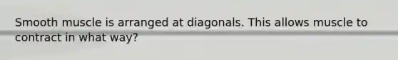 Smooth muscle is arranged at diagonals. This allows muscle to contract in what way?