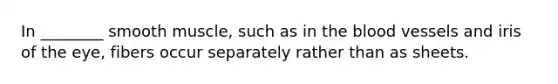 In ________ smooth muscle, such as in the blood vessels and iris of the eye, fibers occur separately rather than as sheets.