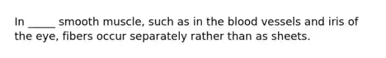 In _____ smooth muscle, such as in the blood vessels and iris of the eye, fibers occur separately rather than as sheets.