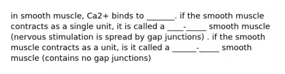 in smooth muscle, Ca2+ binds to _______. if the smooth muscle contracts as a single unit, it is called a ____-_____ smooth muscle (nervous stimulation is spread by gap junctions) . if the smooth muscle contracts as a unit, is it called a ______-_____ smooth muscle (contains no gap junctions)