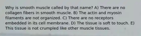 Why is smooth muscle called by that name? A) There are no collagen fibers in smooth muscle. B) The actin and myosin filaments are not organized. C) There are no receptors embedded in its cell membrane. D) The tissue is soft to touch. E) This tissue is not crumpled like other <a href='https://www.questionai.com/knowledge/kMDq0yZc0j-muscle-tissue' class='anchor-knowledge'>muscle tissue</a>s.