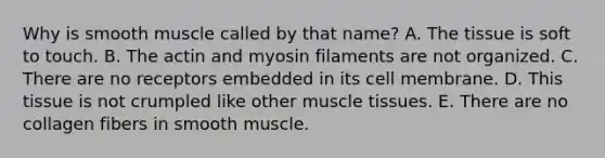 Why is smooth muscle called by that name? A. The tissue is soft to touch. B. The actin and myosin filaments are not organized. C. There are no receptors embedded in its cell membrane. D. This tissue is not crumpled like other <a href='https://www.questionai.com/knowledge/kMDq0yZc0j-muscle-tissue' class='anchor-knowledge'>muscle tissue</a>s. E. There are no collagen fibers in smooth muscle.