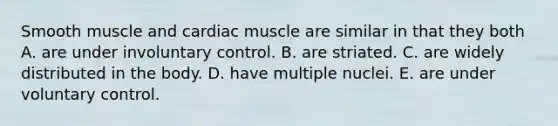 Smooth muscle and cardiac muscle are similar in that they both A. are under involuntary control. B. are striated. C. are widely distributed in the body. D. have multiple nuclei. E. are under voluntary control.