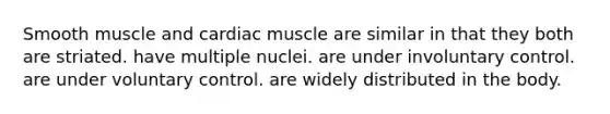 Smooth muscle and cardiac muscle are similar in that they both are striated. have multiple nuclei. are under involuntary control. are under voluntary control. are widely distributed in the body.