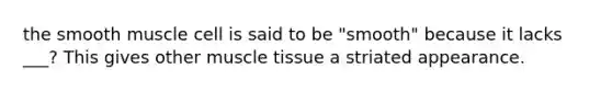 the smooth muscle cell is said to be "smooth" because it lacks ___? This gives other muscle tissue a striated appearance.