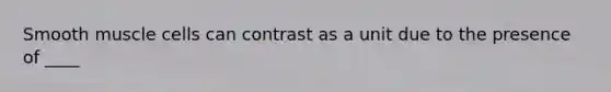 Smooth muscle cells can contrast as a unit due to the presence of ____