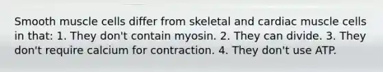 Smooth muscle cells differ from skeletal and cardiac muscle cells in that: 1. They don't contain myosin. 2. They can divide. 3. They don't require calcium for contraction. 4. They don't use ATP.