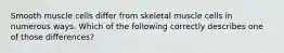 Smooth muscle cells differ from skeletal muscle cells in numerous ways. Which of the following correctly describes one of those differences?