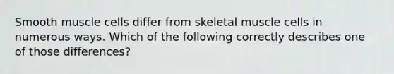 Smooth muscle cells differ from skeletal muscle cells in numerous ways. Which of the following correctly describes one of those differences?