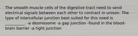 The smooth muscle cells of the digestive tract need to send electrical signals between each other to contract in unison. The type of intercellular junction best suited for this need is __________. -a desmosome -a gap junction -found in the blood-brain barrier -a tight junction