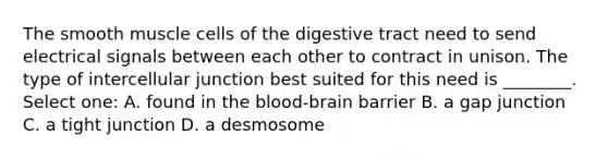 The smooth muscle cells of the digestive tract need to send electrical signals between each other to contract in unison. The type of intercellular junction best suited for this need is ________. Select one: A. found in the blood-brain barrier B. a gap junction C. a tight junction D. a desmosome