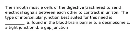 The smooth muscle cells of the digestive tract need to send electrical signals between each other to contract in unison. The type of intercellular junction best suited for this need is __________. a. found in <a href='https://www.questionai.com/knowledge/kO1rMGD7bv-the-blood-brain-barrier' class='anchor-knowledge'>the blood-brain barrier</a> b. a desmosome c. a tight junction d. a gap junction