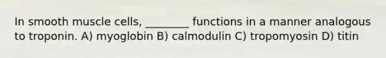 In smooth muscle cells, ________ functions in a manner analogous to troponin. A) myoglobin B) calmodulin C) tropomyosin D) titin