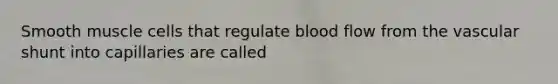 Smooth muscle cells that regulate blood flow from the vascular shunt into capillaries are called