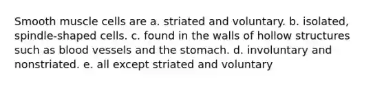 Smooth muscle cells are a. striated and voluntary. b. isolated, spindle-shaped cells. c. found in the walls of hollow structures such as blood vessels and the stomach. d. involuntary and nonstriated. e. all except striated and voluntary