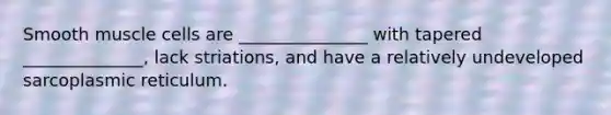 Smooth muscle cells are _______________ with tapered ______________, lack striations, and have a relatively undeveloped sarcoplasmic reticulum.