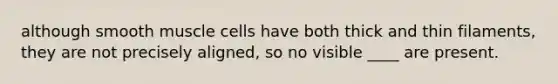 although smooth muscle cells have both thick and thin filaments, they are not precisely aligned, so no visible ____ are present.